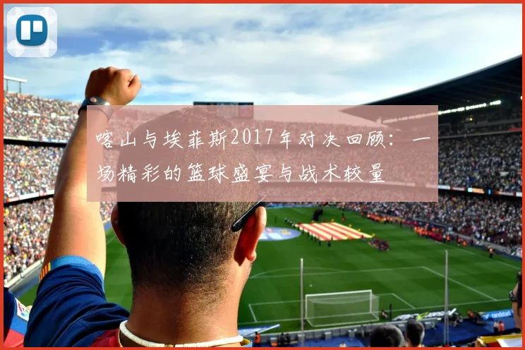 喀山与埃菲斯2017年对决回顾：一场精彩的篮球盛宴与战术较量