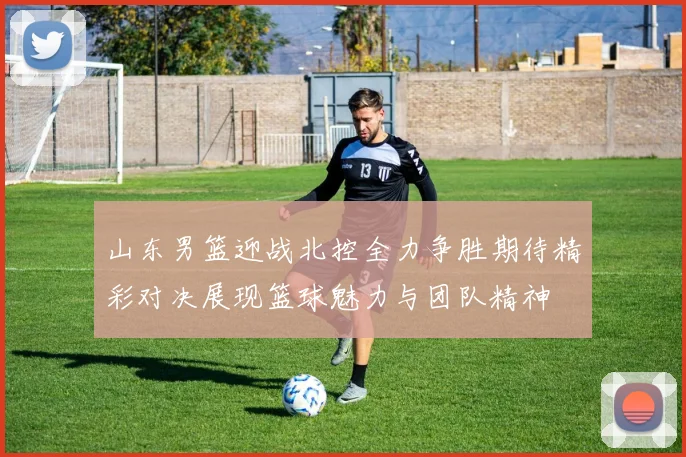 山东男篮迎战北控全力争胜期待精彩对决展现篮球魅力与团队精神
