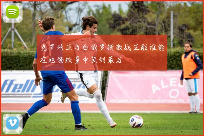 克罗地亚与白俄罗斯激战正酣谁能在这场较量中笑到最后