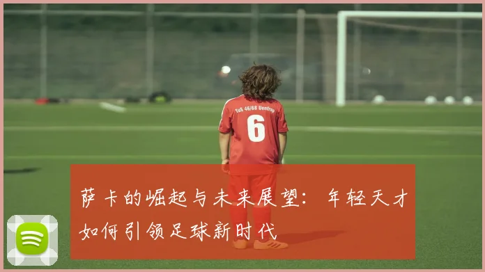 萨卡的崛起与未来展望：年轻天才如何引领足球新时代