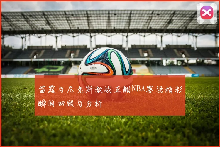 雷霆与尼克斯激战正酣NBA赛场精彩瞬间回顾与分析