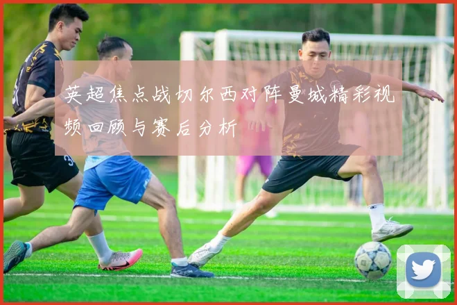 英超焦点战切尔西对阵曼城精彩视频回顾与赛后分析