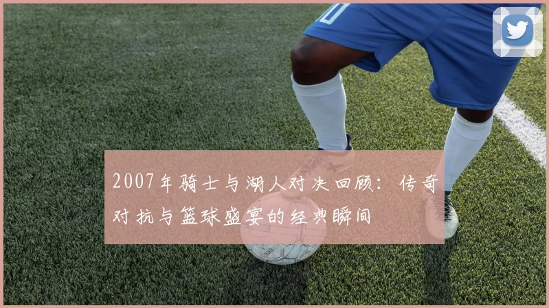 2007年骑士与湖人对决回顾：传奇对抗与篮球盛宴的经典瞬间