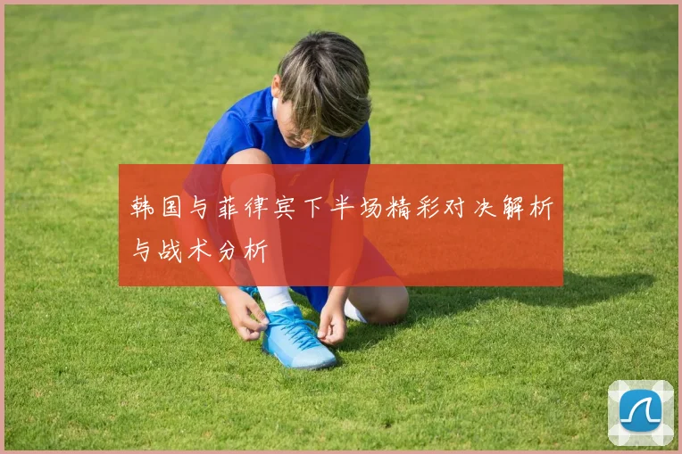 韩国与菲律宾下半场精彩对决解析与战术分析