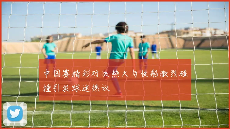 中国赛精彩对决热火与快船激烈碰撞引发球迷热议