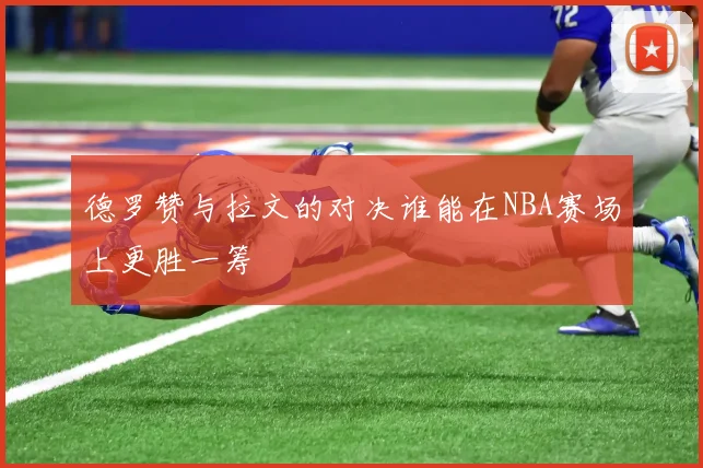 德罗赞与拉文的对决谁能在NBA赛场上更胜一筹