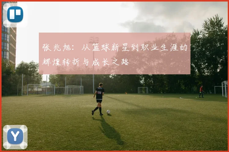 张兆旭：从篮球新星到职业生涯的辉煌转折与成长之路