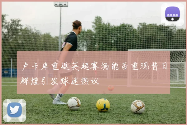 卢卡库重返英超赛场能否重现昔日辉煌引发球迷热议