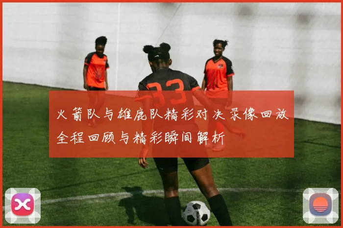 火箭队与雄鹿队精彩对决录像回放全程回顾与精彩瞬间解析