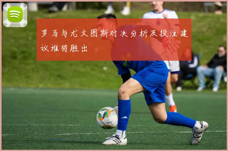 罗马与尤文图斯对决分析及投注建议谁将胜出