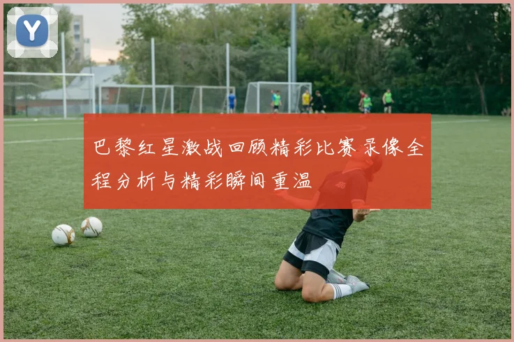 巴黎红星激战回顾精彩比赛录像全程分析与精彩瞬间重温