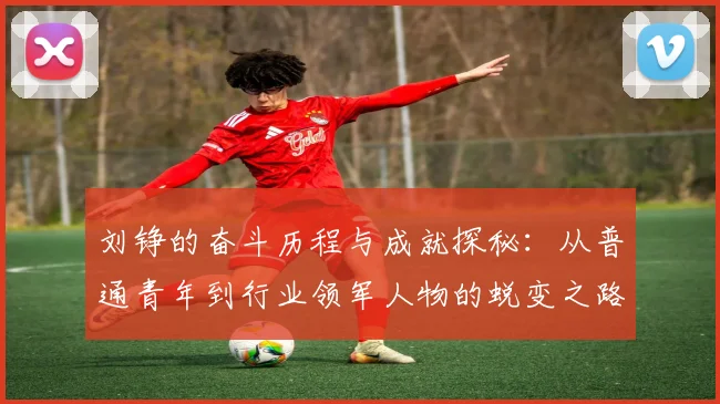 刘铮的奋斗历程与成就探秘：从普通青年到行业领军人物的蜕变之路