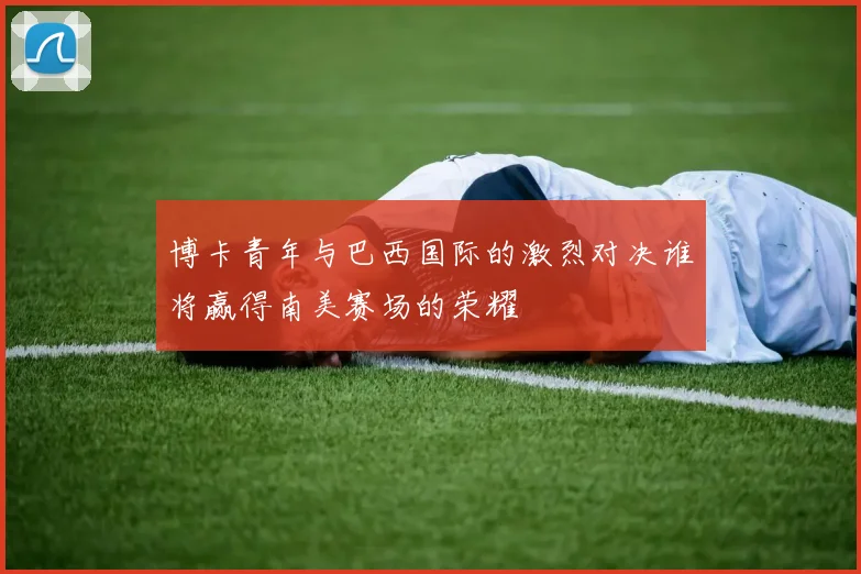 博卡青年与巴西国际的激烈对决谁将赢得南美赛场的荣耀