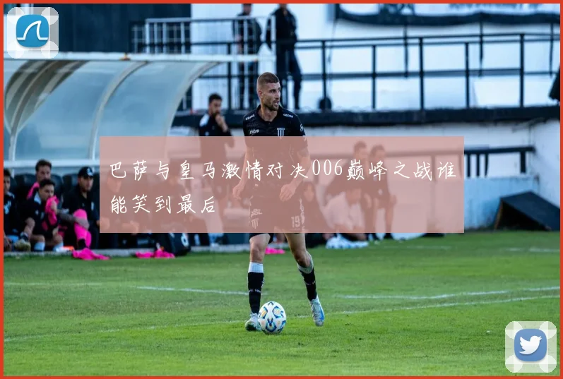 巴萨与皇马激情对决006巅峰之战谁能笑到最后