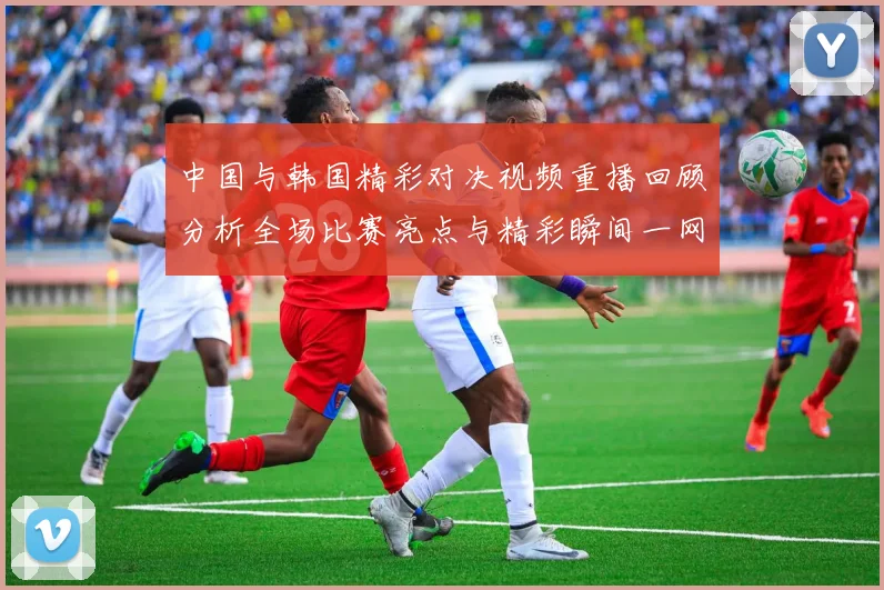 中国与韩国精彩对决视频重播回顾分析全场比赛亮点与精彩瞬间一网打尽