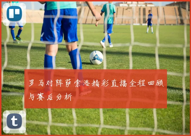 罗马对阵萨索洛精彩直播全程回顾与赛后分析