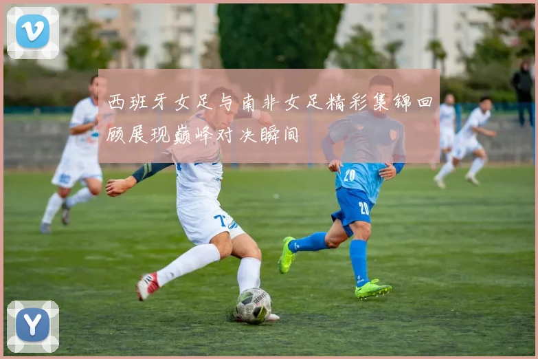 西班牙女足与南非女足精彩集锦回顾展现巅峰对决瞬间