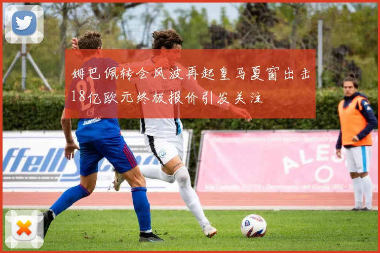 姆巴佩转会风波再起皇马夏窗出击18亿欧元终极报价引发关注