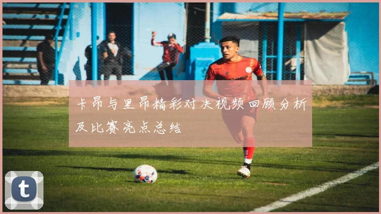 卡昂与里昂精彩对决视频回顾分析及比赛亮点总结