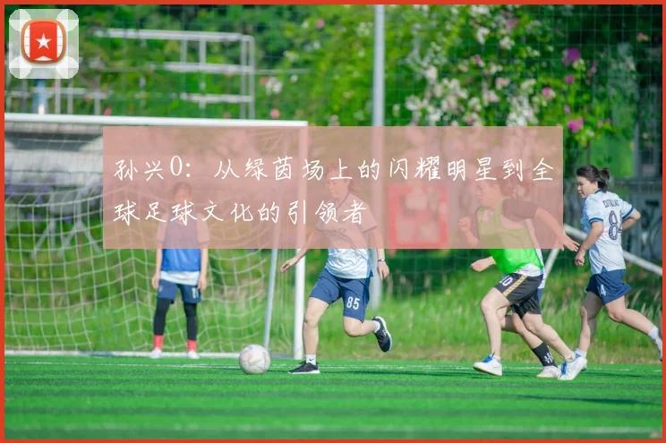 孙兴O：从绿茵场上的闪耀明星到全球足球文化的引领者