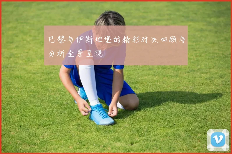 巴黎与伊斯坦堡的精彩对决回顾与分析全景呈现