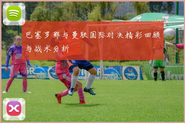 巴塞罗那与曼联国际对决精彩回顾与战术分析