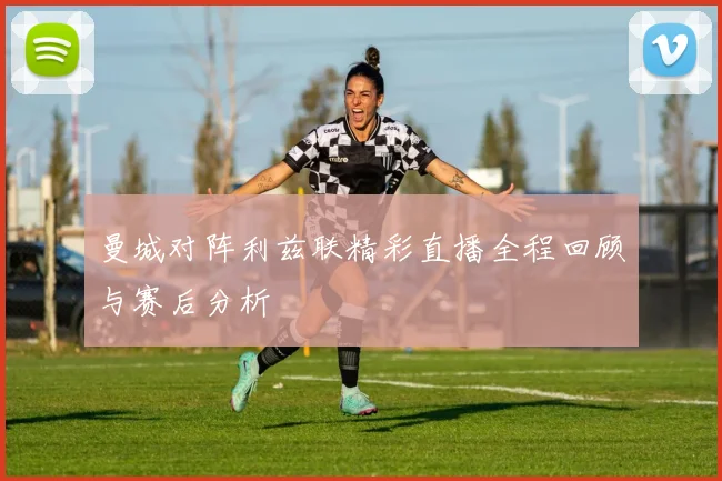 曼城对阵利兹联精彩直播全程回顾与赛后分析