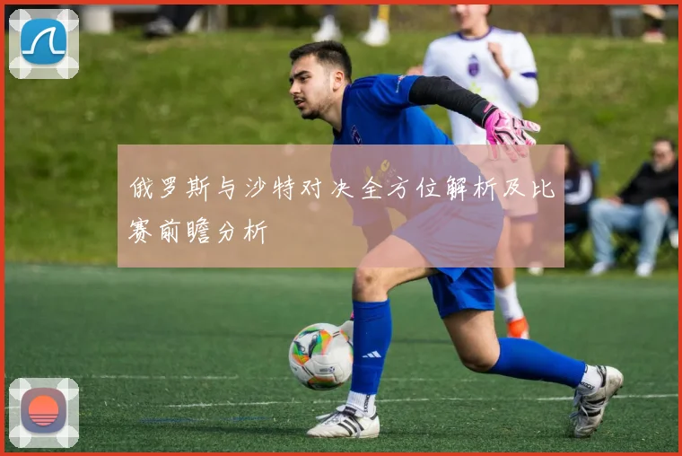 俄罗斯与沙特对决全方位解析及比赛前瞻分析