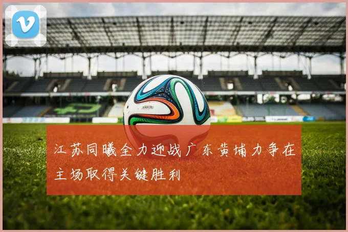 江苏同曦全力迎战广东黄埔力争在主场取得关键胜利