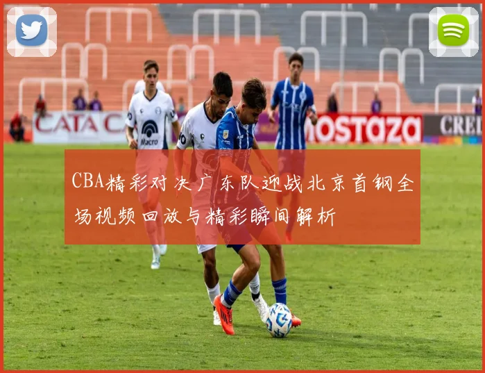 CBA精彩对决广东队迎战北京首钢全场视频回放与精彩瞬间解析