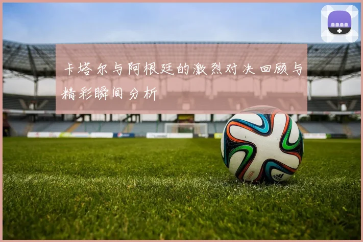 卡塔尔与阿根廷的激烈对决回顾与精彩瞬间分析