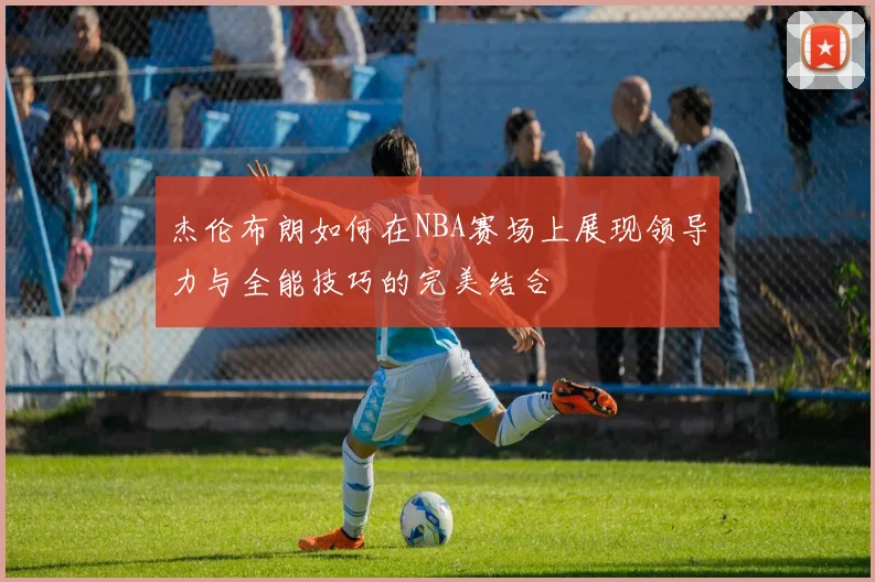杰伦布朗如何在NBA赛场上展现领导力与全能技巧的完美结合