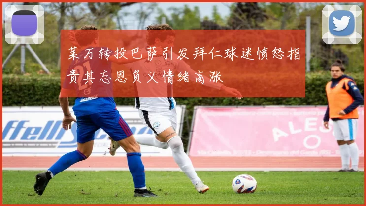 莱万转投巴萨引发拜仁球迷愤怒指责其忘恩负义情绪高涨