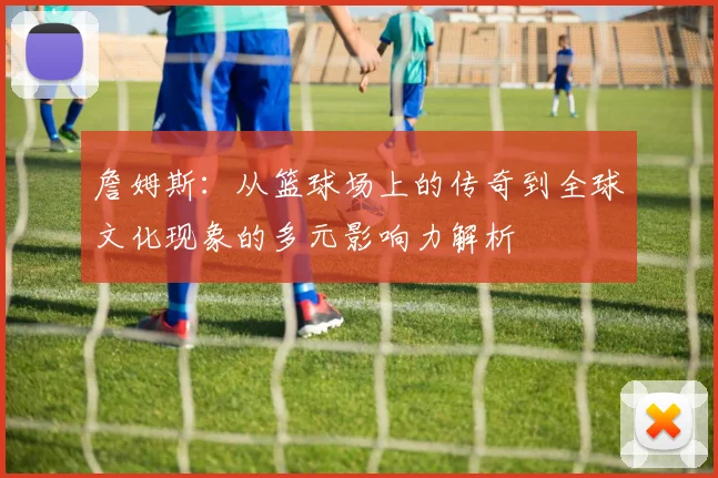 詹姆斯：从篮球场上的传奇到全球文化现象的多元影响力解析