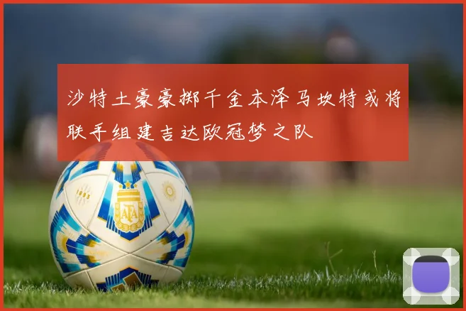 沙特土豪豪掷千金本泽马坎特或将联手组建吉达欧冠梦之队